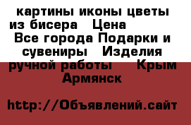 картины,иконы,цветы из бисера › Цена ­ 2 000 - Все города Подарки и сувениры » Изделия ручной работы   . Крым,Армянск